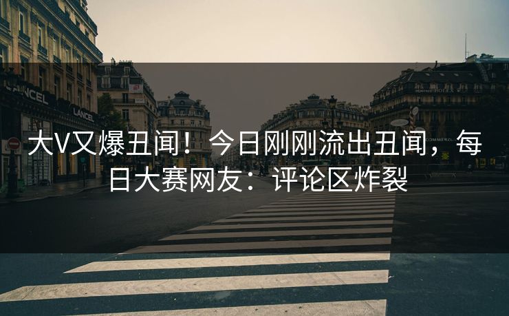 大V又爆丑闻！今日刚刚流出丑闻，每日大赛网友：评论区炸裂