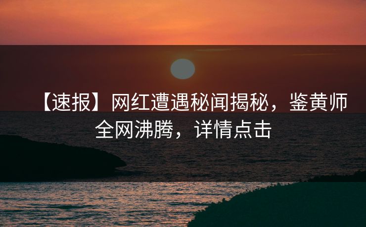 【速报】网红遭遇秘闻揭秘，鉴黄师全网沸腾，详情点击