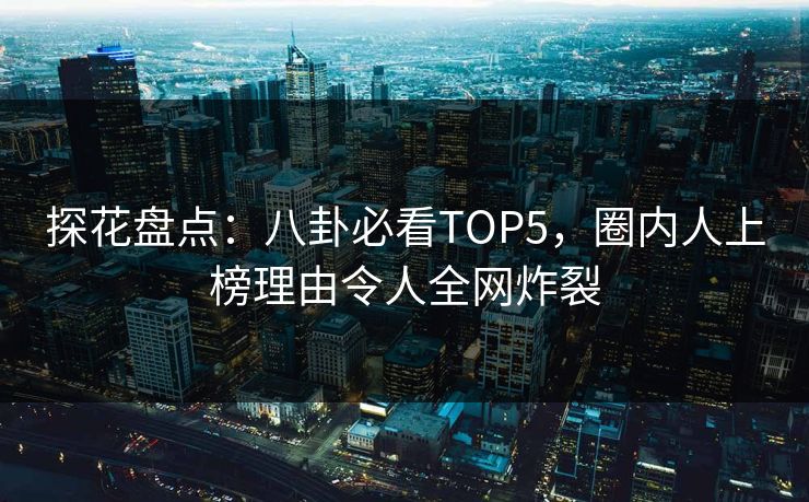 探花盘点：八卦必看TOP5，圈内人上榜理由令人全网炸裂
