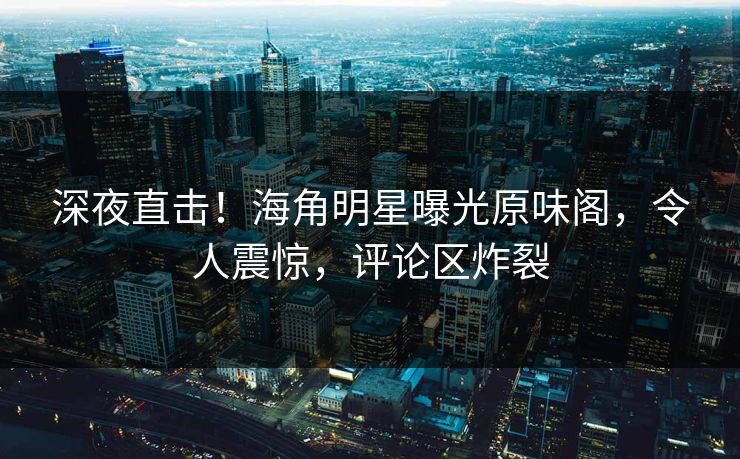 深夜直击！海角明星曝光原味阁，令人震惊，评论区炸裂
