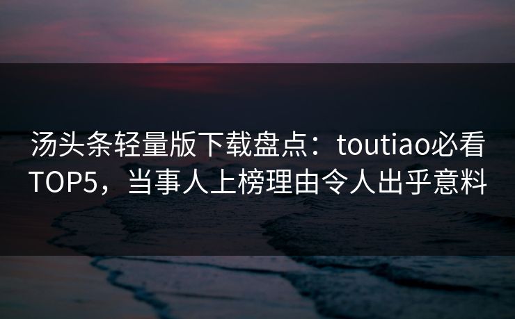 汤头条轻量版下载盘点：toutiao必看TOP5，当事人上榜理由令人出乎意料