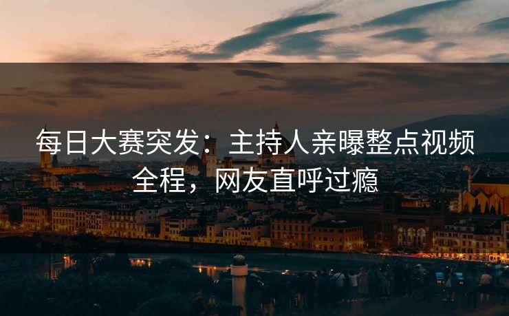 每日大赛突发：主持人亲曝整点视频全程，网友直呼过瘾