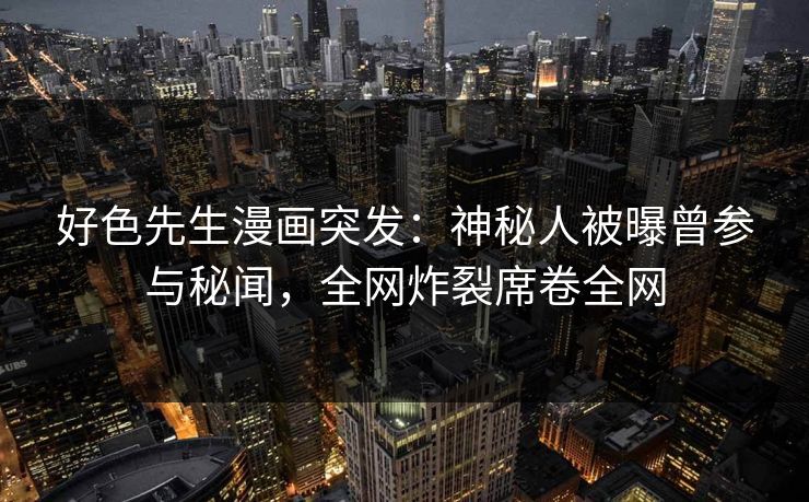 好色先生漫画突发：神秘人被曝曾参与秘闻，全网炸裂席卷全网