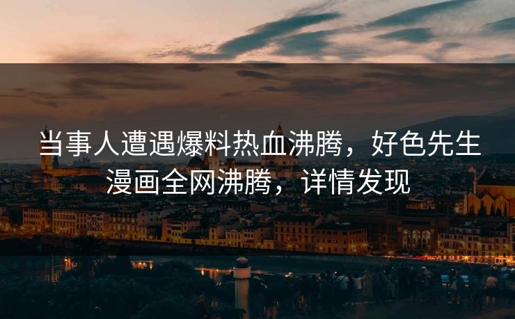 当事人遭遇爆料热血沸腾，好色先生漫画全网沸腾，详情发现