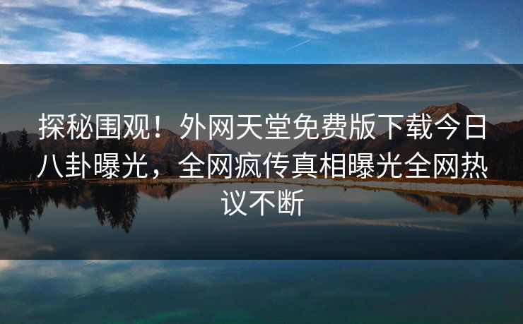 探秘围观！外网天堂免费版下载今日八卦曝光，全网疯传真相曝光全网热议不断