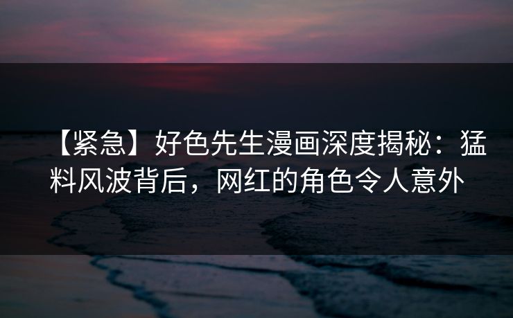 【紧急】好色先生漫画深度揭秘：猛料风波背后，网红的角色令人意外
