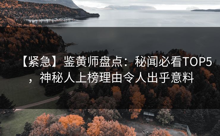 【紧急】鉴黄师盘点：秘闻必看TOP5，神秘人上榜理由令人出乎意料