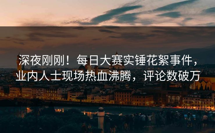 深夜刚刚！每日大赛实锤花絮事件，业内人士现场热血沸腾，评论数破万