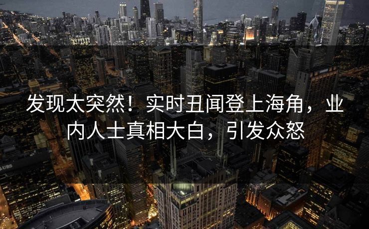 发现太突然！实时丑闻登上海角，业内人士真相大白，引发众怒