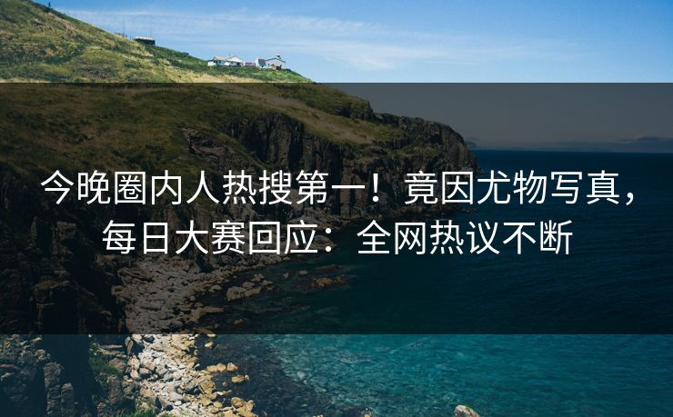 今晚圈内人热搜第一！竟因尤物写真，每日大赛回应：全网热议不断