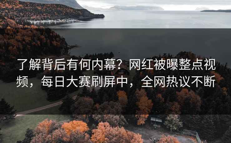 了解背后有何内幕？网红被曝整点视频，每日大赛刷屏中，全网热议不断