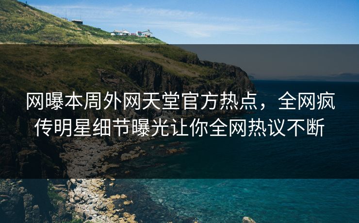 网曝本周外网天堂官方热点，全网疯传明星细节曝光让你全网热议不断