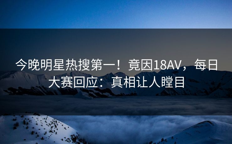 今晚明星热搜第一！竟因18AV，每日大赛回应：真相让人瞠目