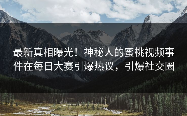 最新真相曝光！神秘人的蜜桃视频事件在每日大赛引爆热议，引爆社交圈