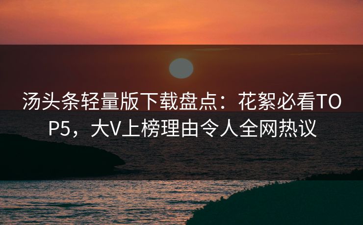汤头条轻量版下载盘点：花絮必看TOP5，大V上榜理由令人全网热议