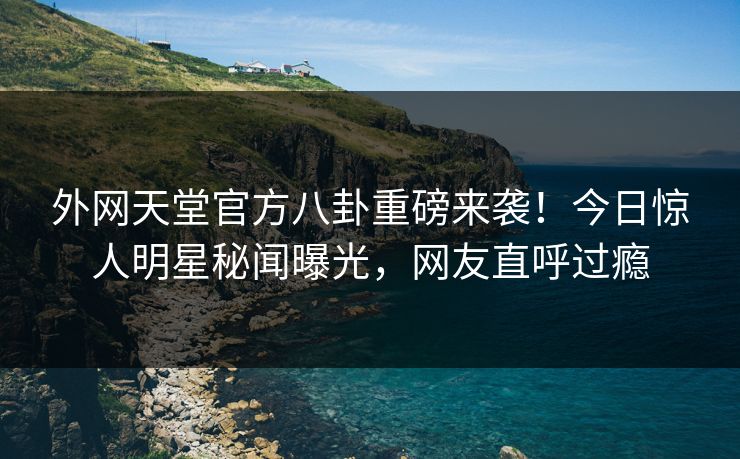 外网天堂官方八卦重磅来袭！今日惊人明星秘闻曝光，网友直呼过瘾
