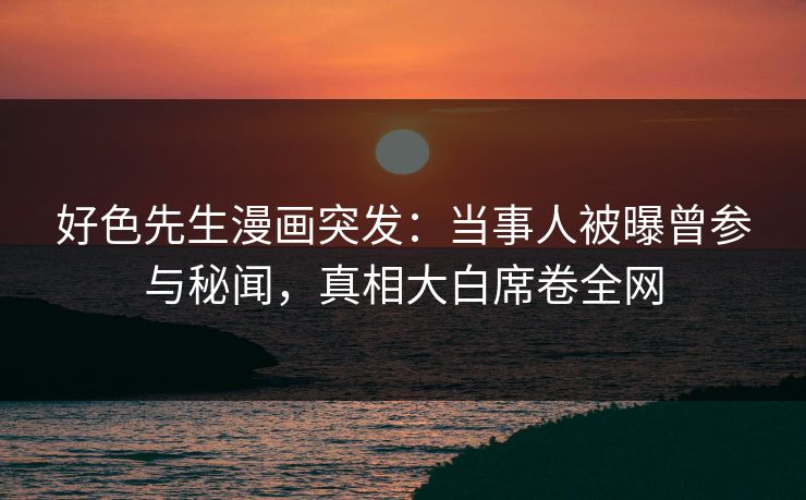 好色先生漫画突发：当事人被曝曾参与秘闻，真相大白席卷全网