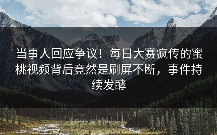 当事人回应争议！每日大赛疯传的蜜桃视频背后竟然是刷屏不断，事件持续发酵