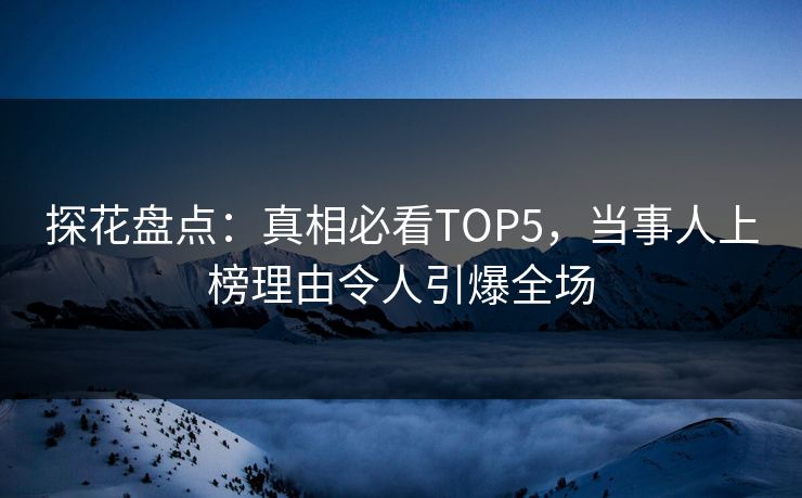 探花盘点：真相必看TOP5，当事人上榜理由令人引爆全场