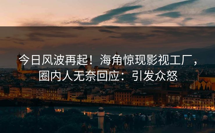 今日风波再起！海角惊现影视工厂，圈内人无奈回应：引发众怒
