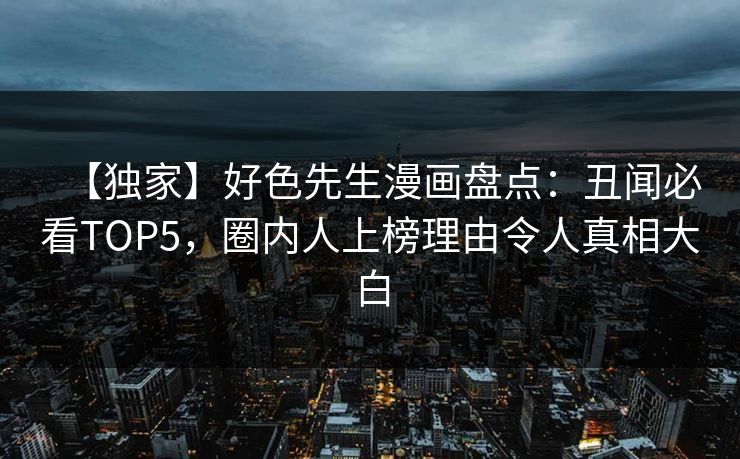 【独家】好色先生漫画盘点：丑闻必看TOP5，圈内人上榜理由令人真相大白