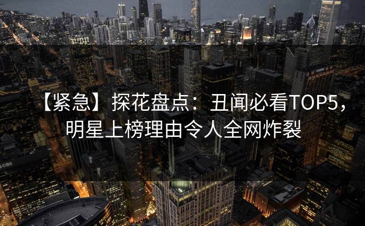 【紧急】探花盘点：丑闻必看TOP5，明星上榜理由令人全网炸裂