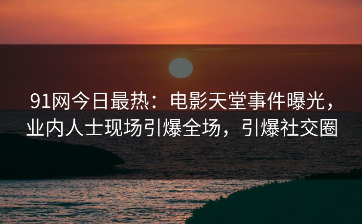 91网今日最热：电影天堂事件曝光，业内人士现场引爆全场，引爆社交圈