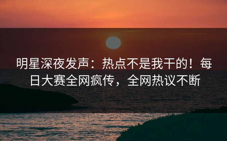 明星深夜发声：热点不是我干的！每日大赛全网疯传，全网热议不断