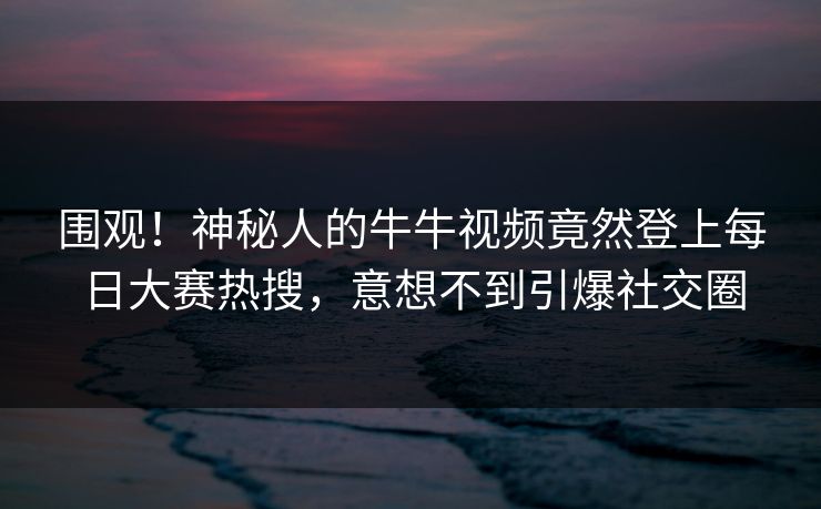 围观！神秘人的牛牛视频竟然登上每日大赛热搜，意想不到引爆社交圈