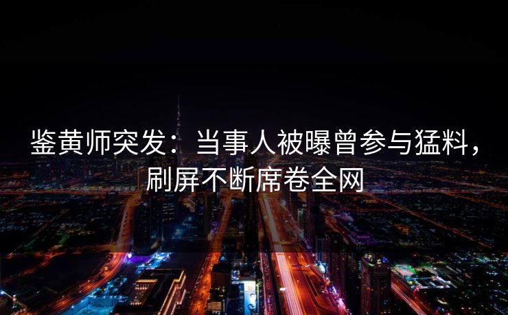 鉴黄师突发：当事人被曝曾参与猛料，刷屏不断席卷全网