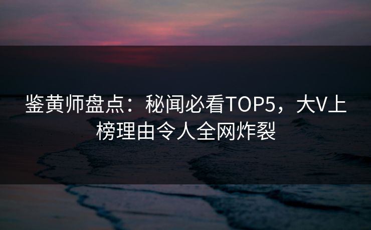 鉴黄师盘点：秘闻必看TOP5，大V上榜理由令人全网炸裂