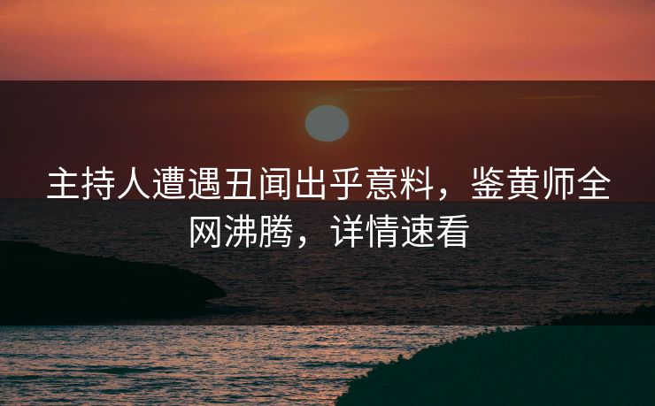 主持人遭遇丑闻出乎意料，鉴黄师全网沸腾，详情速看