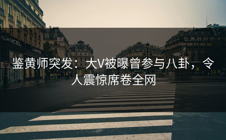 鉴黄师突发：大V被曝曾参与八卦，令人震惊席卷全网