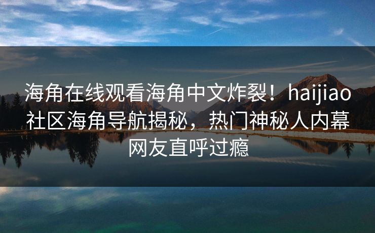 海角在线观看海角中文炸裂！haijiao社区海角导航揭秘，热门神秘人内幕网友直呼过瘾