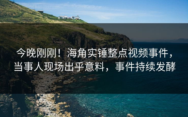 今晚刚刚！海角实锤整点视频事件，当事人现场出乎意料，事件持续发酵