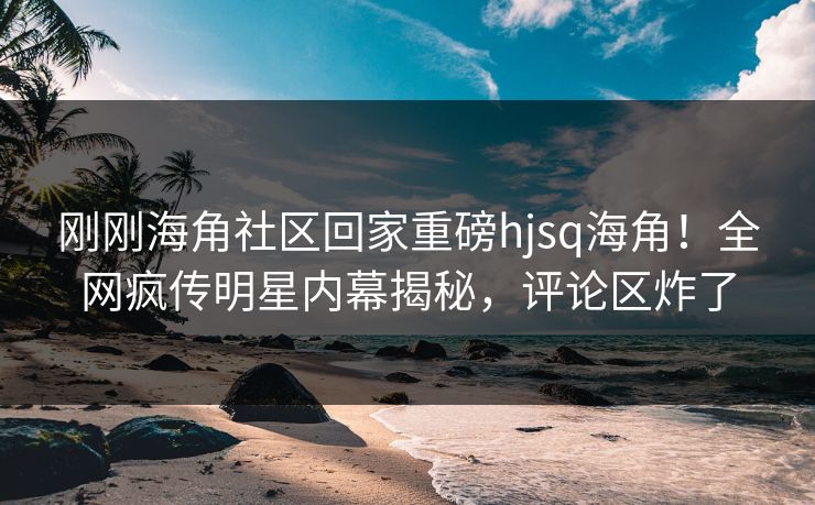 刚刚海角社区回家重磅hjsq海角！全网疯传明星内幕揭秘，评论区炸了