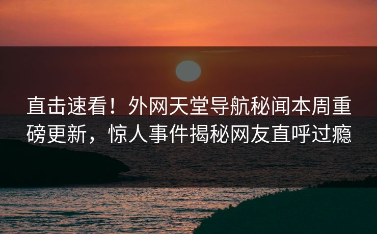 直击速看！外网天堂导航秘闻本周重磅更新，惊人事件揭秘网友直呼过瘾