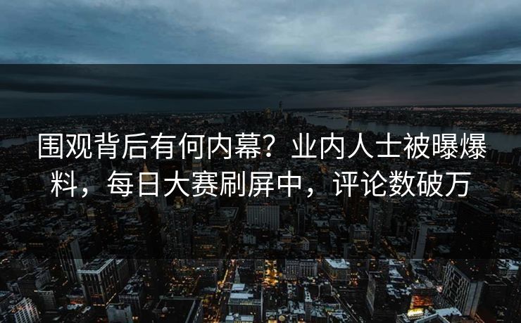 围观背后有何内幕？业内人士被曝爆料，每日大赛刷屏中，评论数破万