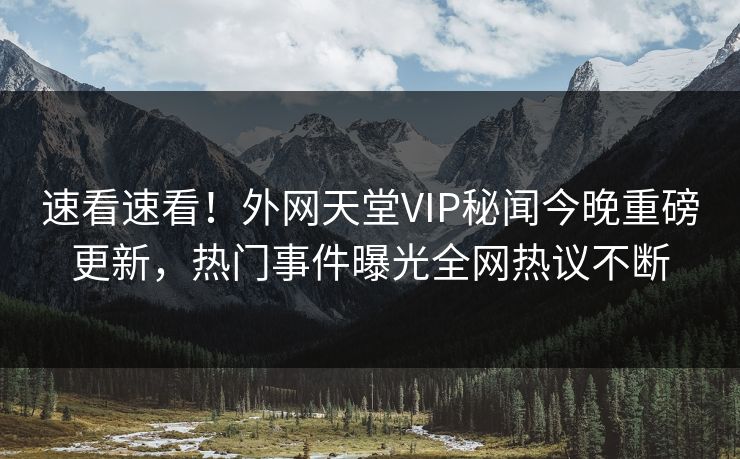 速看速看！外网天堂VIP秘闻今晚重磅更新，热门事件曝光全网热议不断