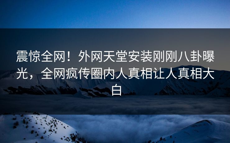 震惊全网！外网天堂安装刚刚八卦曝光，全网疯传圈内人真相让人真相大白
