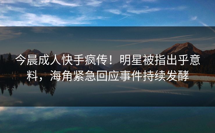 今晨成人快手疯传！明星被指出乎意料，海角紧急回应事件持续发酵