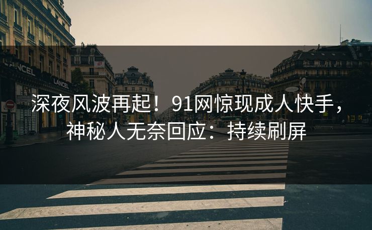 深夜风波再起！91网惊现成人快手，神秘人无奈回应：持续刷屏