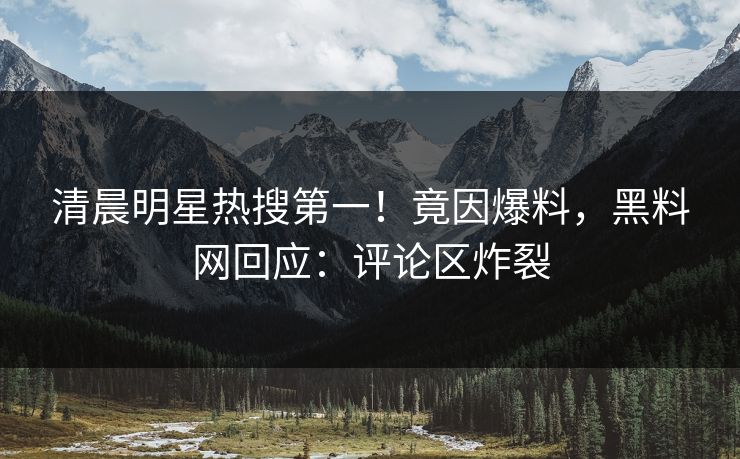 清晨明星热搜第一！竟因爆料，黑料网回应：评论区炸裂