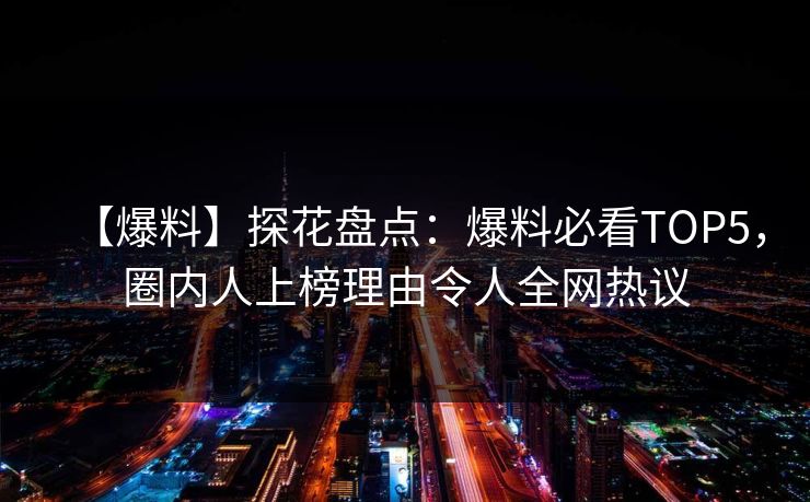 【爆料】探花盘点：爆料必看TOP5，圈内人上榜理由令人全网热议