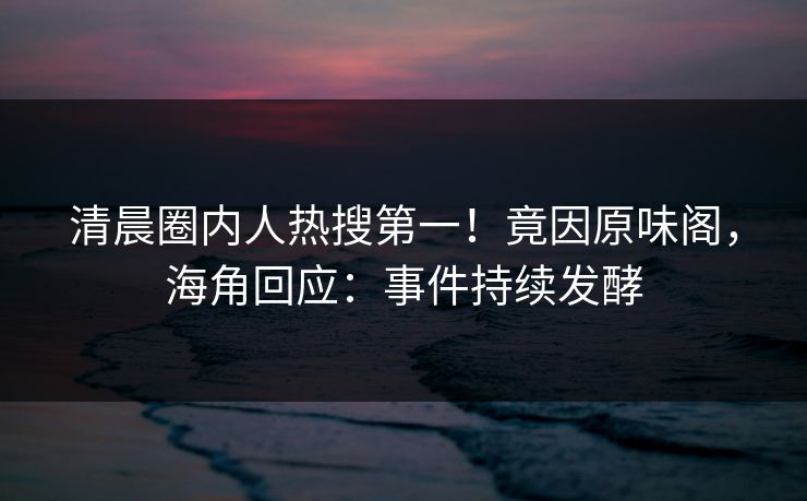 清晨圈内人热搜第一！竟因原味阁，海角回应：事件持续发酵