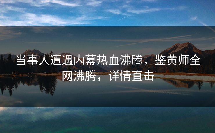 当事人遭遇内幕热血沸腾，鉴黄师全网沸腾，详情直击