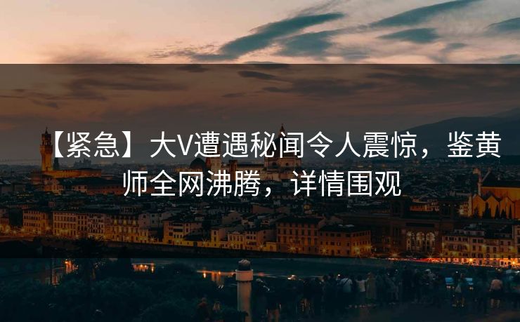 【紧急】大V遭遇秘闻令人震惊，鉴黄师全网沸腾，详情围观