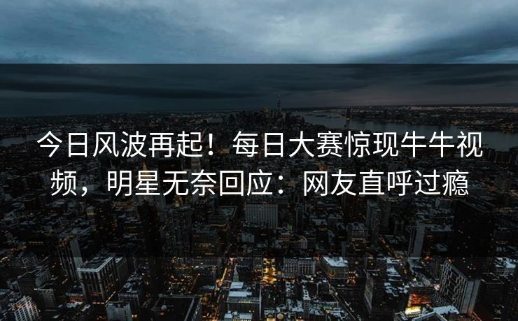 今日风波再起！每日大赛惊现牛牛视频，明星无奈回应：网友直呼过瘾