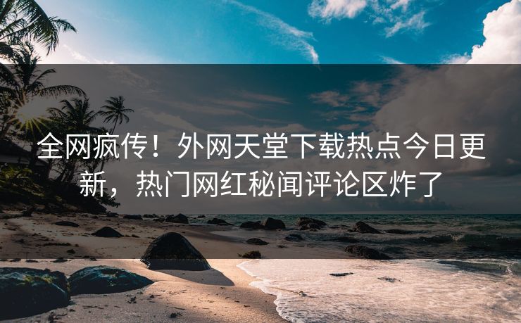 全网疯传！外网天堂下载热点今日更新，热门网红秘闻评论区炸了
