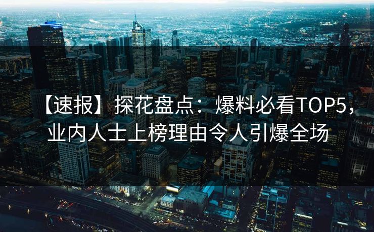 【速报】探花盘点：爆料必看TOP5，业内人士上榜理由令人引爆全场